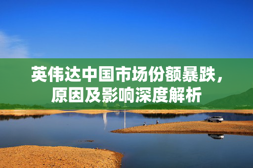 英伟达中国市场份额暴跌，原因及影响深度解析