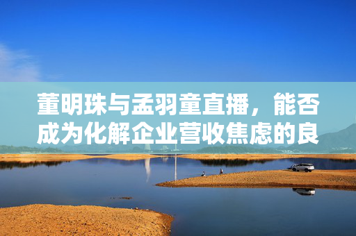 董明珠与孟羽童直播，能否成为化解企业营收焦虑的良策？