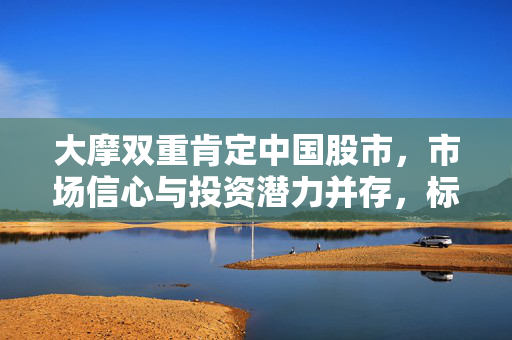 大摩双重肯定中国股市，市场信心与投资潜力并存，标配评级引关注