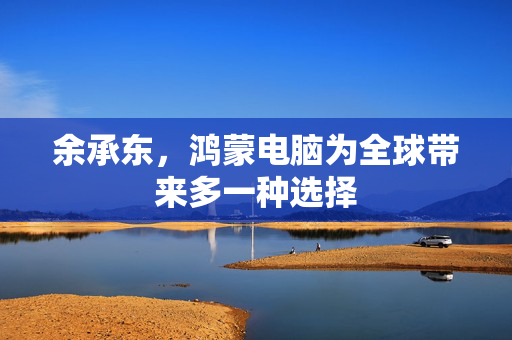余承东，鸿蒙电脑为全球带来多一种选择