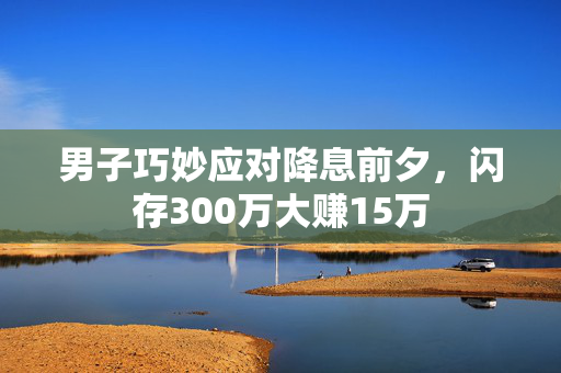 男子巧妙应对降息前夕，闪存300万大赚15万