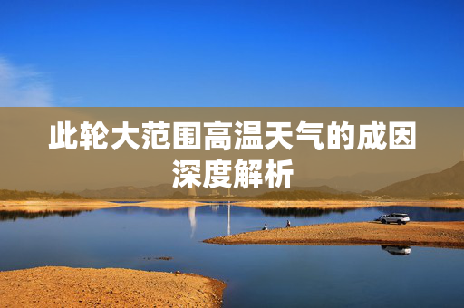 此轮大范围高温天气的成因深度解析
