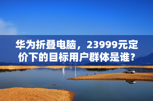 华为折叠电脑，23999元定价下的目标用户群体是谁？