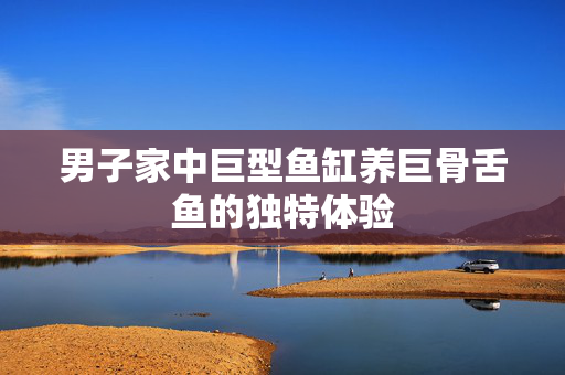 男子家中巨型鱼缸养巨骨舌鱼的独特体验