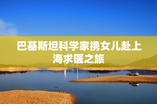 巴基斯坦科学家携女儿赴上海求医之旅