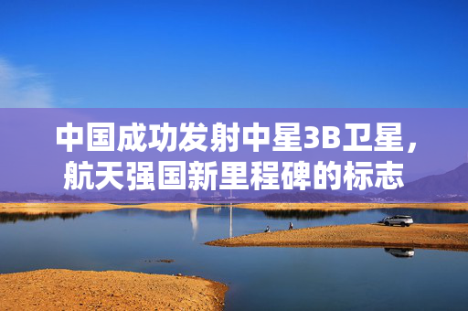中国成功发射中星3B卫星，航天强国新里程碑的标志