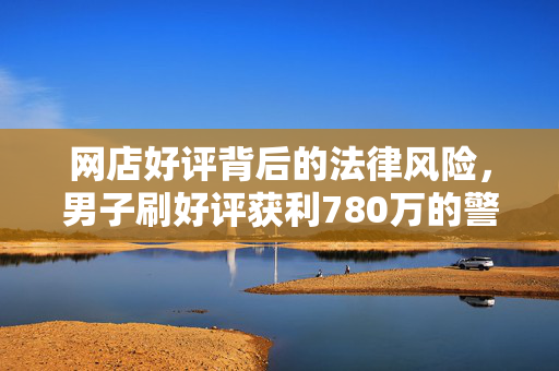 网店好评背后的法律风险，男子刷好评获利780万的警示