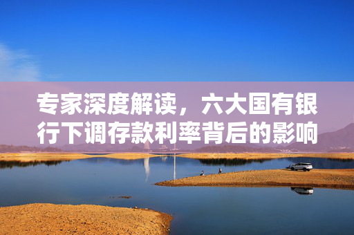 专家深度解读，六大国有银行下调存款利率背后的影响与启示