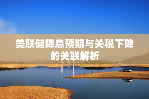 美联储降息预期与关税下降的关联解析