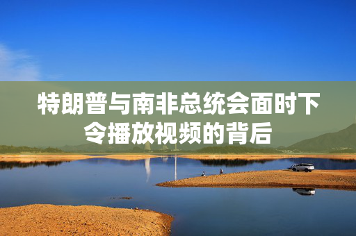 特朗普与南非总统会面时下令播放视频的背后