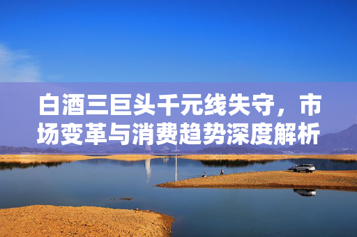 白酒三巨头千元线失守，市场变革与消费趋势深度解析