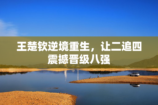 王楚钦逆境重生，让二追四震撼晋级八强