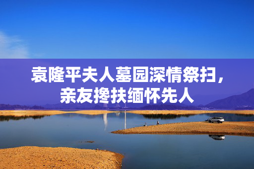 袁隆平夫人墓园深情祭扫，亲友搀扶缅怀先人