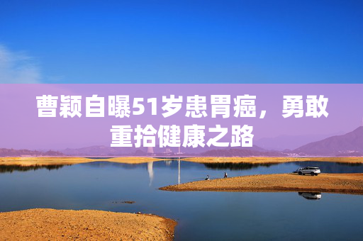 曹颖自曝51岁患胃癌，勇敢重拾健康之路