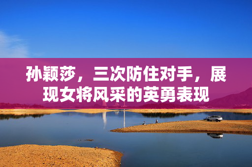 孙颖莎，三次防住对手，展现女将风采的英勇表现