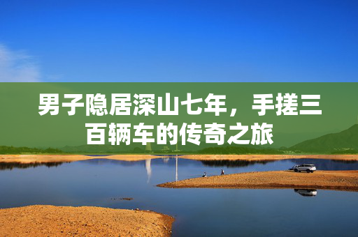 男子隐居深山七年，手搓三百辆车的传奇之旅