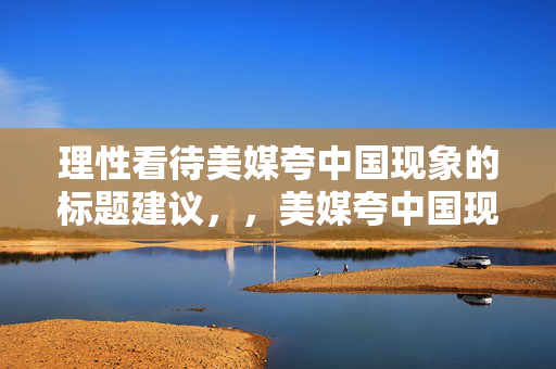 理性看待美媒夸中国现象的标题建议，，美媒夸中国现象，理性分析与客观看待的视角