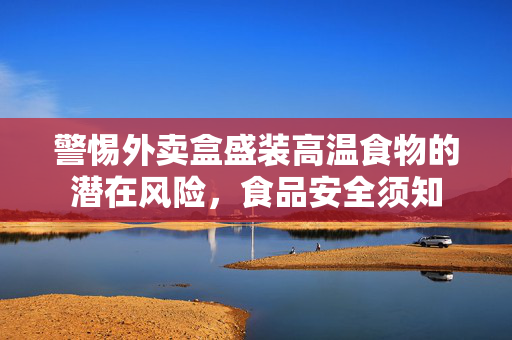 警惕外卖盒盛装高温食物的潜在风险，食品安全须知