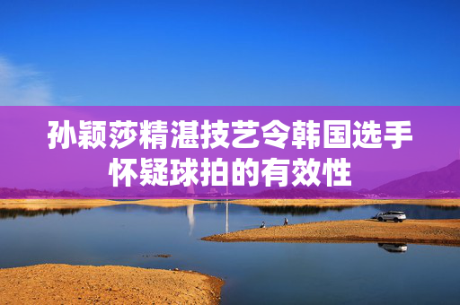孙颖莎精湛技艺令韩国选手怀疑球拍的有效性