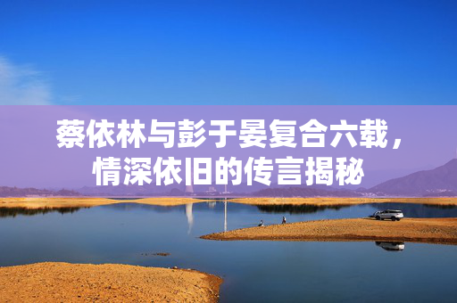 蔡依林与彭于晏复合六载，情深依旧的传言揭秘