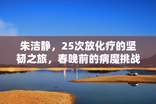 朱洁静，25次放化疗的坚韧之旅，春晚前的病魔挑战