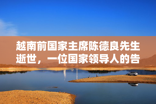 越南前国家主席陈德良先生逝世，一位国家领导人的告别