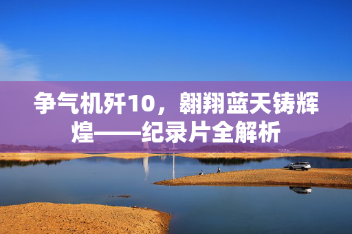 争气机歼10，翱翔蓝天铸辉煌——纪录片全解析