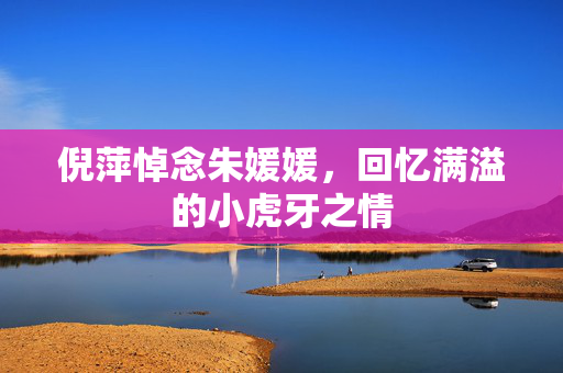倪萍悼念朱媛媛，回忆满溢的小虎牙之情