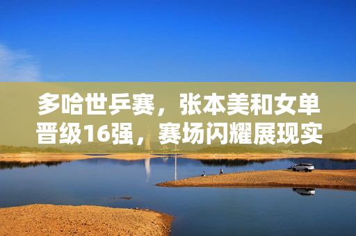 多哈世乒赛，张本美和女单晋级16强，赛场闪耀展现实力