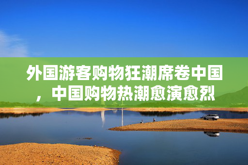 外国游客购物狂潮席卷中国，中国购物热潮愈演愈烈