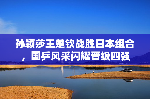 孙颖莎王楚钦战胜日本组合，国乒风采闪耀晋级四强