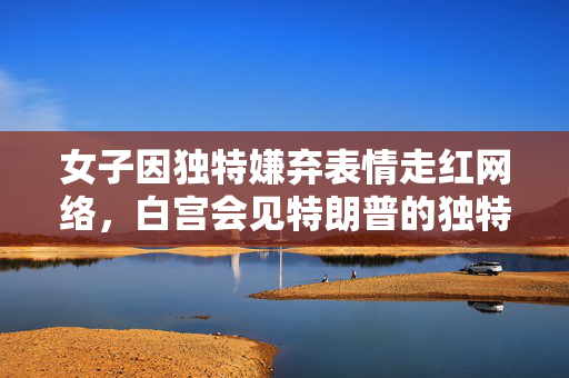 女子因独特嫌弃表情走红网络，白宫会见特朗普的独特瞬间