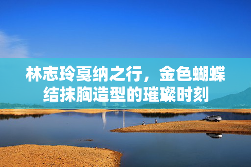 林志玲戛纳之行，金色蝴蝶结抹胸造型的璀璨时刻