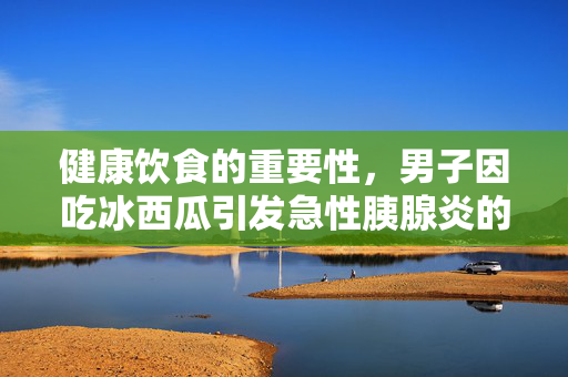 健康饮食的重要性，男子因吃冰西瓜引发急性胰腺炎的警示