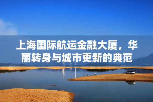 上海国际航运金融大厦，华丽转身与城市更新的典范