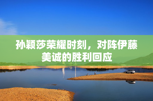 孙颖莎荣耀时刻，对阵伊藤美诚的胜利回应