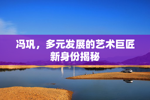 冯巩，多元发展的艺术巨匠新身份揭秘