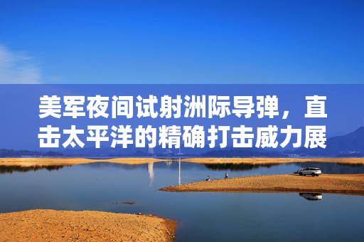 美军夜间试射洲际导弹，直击太平洋的精确打击威力展示