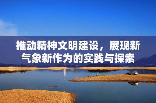 推动精神文明建设，展现新气象新作为的实践与探索