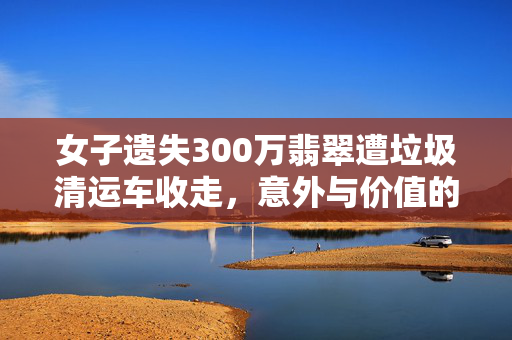 女子遗失300万翡翠遭垃圾清运车收走，意外与价值的碰撞