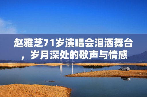 赵雅芝71岁演唱会泪洒舞台，岁月深处的歌声与情感