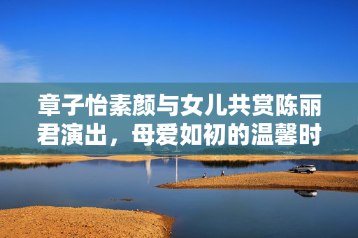 章子怡素颜与女儿共赏陈丽君演出，母爱如初的温馨时刻