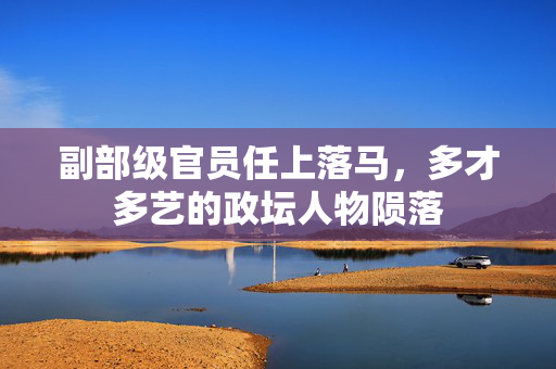 副部级官员任上落马，多才多艺的政坛人物陨落