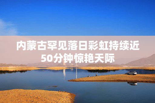 内蒙古罕见落日彩虹持续近50分钟惊艳天际