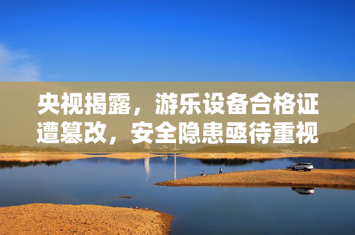 央视揭露，游乐设备合格证遭篡改，安全隐患亟待重视