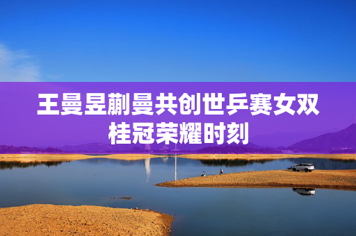 王曼昱蒯曼共创世乒赛女双桂冠荣耀时刻