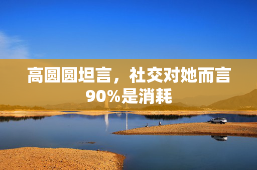 高圆圆坦言，社交对她而言90%是消耗
