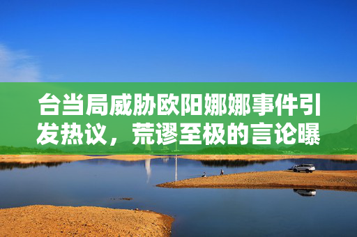台当局威胁欧阳娜娜事件引发热议，荒谬至极的言论曝光