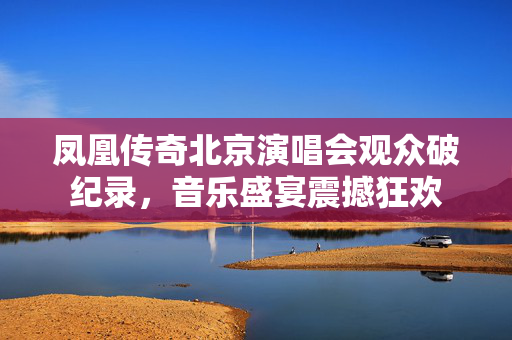 凤凰传奇北京演唱会观众破纪录，音乐盛宴震撼狂欢