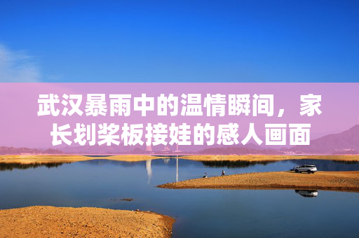 武汉暴雨中的温情瞬间，家长划桨板接娃的感人画面